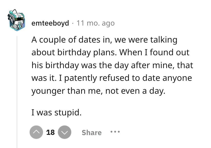 screenshot - emteeboyd 11 mo. ago A couple of dates in, we were talking about birthday plans. When I found out his birthday was the day after mine, that was it. I patently refused to date anyone younger than me, not even a day. I was stupid. ^ 18
